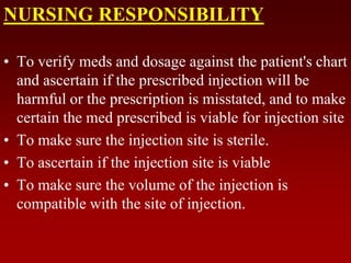 NURSING RESPONSIBILITY
• To verify meds and dosage against the patient's chart
and ascertain if the prescribed injection will be
harmful or the prescription is misstated, and to make
certain the med prescribed is viable for injection site
• To make sure the injection site is sterile.
• To ascertain if the injection site is viable
• To make sure the volume of the injection is
compatible with the site of injection.
 