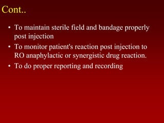 Cont..
• To maintain sterile field and bandage properly
post injection
• To monitor patient's reaction post injection to
RO anaphylactic or synergistic drug reaction.
• To do proper reporting and recording
 