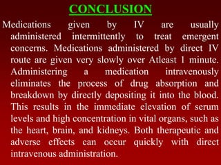 CONCLUSION
Medications given by IV are usually
administered intermittently to treat emergent
concerns. Medications administered by direct IV
route are given very slowly over Atleast 1 minute.
Administering a medication intravenously
eliminates the process of drug absorption and
breakdown by directly depositing it into the blood.
This results in the immediate elevation of serum
levels and high concentration in vital organs, such as
the heart, brain, and kidneys. Both therapeutic and
adverse effects can occur quickly with direct
intravenous administration.
 