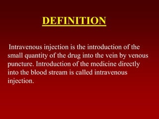 DEFINITION
Intravenous injection is the introduction of the
small quantity of the drug into the vein by venous
puncture. Introduction of the medicine directly
into the blood stream is called intravenous
injection.
 