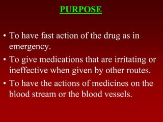 PURPOSE
• To have fast action of the drug as in
emergency.
• To give medications that are irritating or
ineffective when given by other routes.
• To have the actions of medicines on the
blood stream or the blood vessels.
 