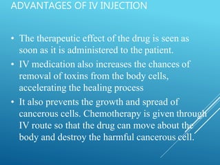 ADVANTAGES OF IV INJECTION
• The therapeutic effect of the drug is seen as
soon as it is administered to the patient.
• IV medication also increases the chances of
removal of toxins from the body cells,
accelerating the healing process
• It also prevents the growth and spread of
cancerous cells. Chemotherapy is given through
IV route so that the drug can move about the
body and destroy the harmful cancerous cell.
 