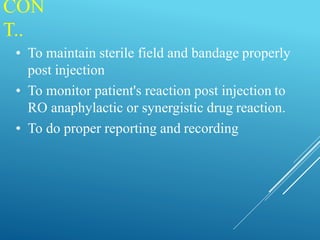 CON
T..
• To maintain sterile field and bandage properly
post injection
• To monitor patient's reaction post injection to
RO anaphylactic or synergistic drug reaction.
• To do proper reporting and recording
 