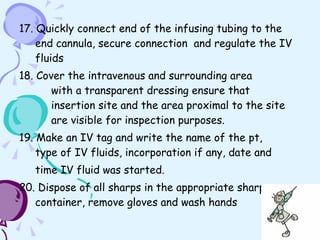 17. Quickly connect end of the infusing tubing to the end cannula, secure connection  and regulate the IV fluids 18. Cover the intravenous and surrounding area    with a transparent dressing ensure that    insertion site and the area proximal to the site    are visible for inspection purposes.  19. Make an IV tag and write the name of the pt,  type of IV fluids, incorporation if any, date and  time IV fluid was started . 20. Dispose of all sharps in the appropriate sharps container, remove gloves and wash hands 