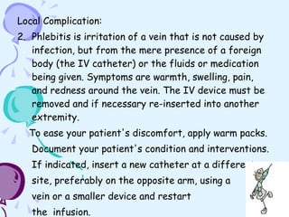 Local Complication: Phlebitis is irritation of a vein that is not caused by infection, but from the mere presence of a foreign body (the IV catheter) or the fluids or medication being given. Symptoms are warmth, swelling, pain, and redness around the vein. The IV device must be removed and if necessary re-inserted into another extremity. To ease your patient's discomfort, apply warm packs. Document your patient's condition and interventions. If indicated, insert a new catheter at a different  site, preferably on the opposite arm, using a  vein or a smaller device and restart the  infusion. 