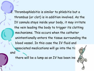 2. Thrombophlebitis is similar to phlebitis but a  thrombus (or clot) is in addition involved. As the  IV cannula stays inside your body, it may irritate  the vein leading the body to trigger its clotting  mechanisms. This occurs when the catheter  unintentionally enters the tissue surrounding the  blood vessel. In this case the IV fluid and  associated medications will go into the tissues and  there will be a lump as an IV has been inserted 