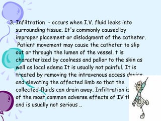 3. Infiltration  - occurs when I.V. fluid leaks into surrounding tissue. It's commonly caused by improper placement or dislodgment of the catheter.  Patient movement may cause the catheter to slip out or through the lumen of the vessel. t is characterized by coolness and pallor to the skin as well as local edema It is usually not painful. It is treated by removing the intravenous access device and elevating the affected limb so that the collected fluids can drain away. Infiltration is one of the most common adverse effects of IV therapy and is usually not serious .. 