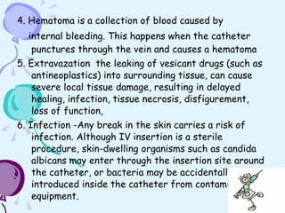 4. Hematoma is a collection of blood caused by  internal bleeding. This happens when the catheter punctures through the vein and causes a hematoma 5. Extravazation  the leaking of vesicant drugs (such as antineoplastics) into surrounding tissue, can cause severe local tissue damage, resulting in delayed healing, infection, tissue necrosis, disfigurement, loss of function, 6. Infection -Any break in the skin carries a risk of infection. Although IV insertion is a sterile procedure, skin-dwelling organisms such as candida albicans may enter through the insertion site around the catheter, or bacteria may be accidentally introduced inside the catheter from contaminated equipment. 
