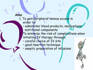 Aims 1. To gain peripheral venous access in  order to: •  administer blood products, medications nutritional components 2. To minimize the risk of complications when  initiating IV therapy through: •  careful choice of IV site •  good insertion technique •  aseptic preparation of infusions 