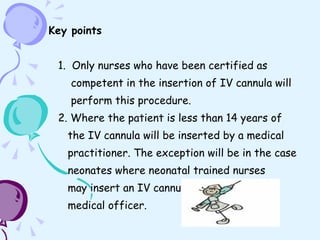 Key points 1.  Only nurses who have been certified as  competent in the insertion of IV cannula will  perform this procedure. 2. Where the patient is less than 14 years of  the IV cannula will be inserted by a medical  practitioner. The exception will be in the case  neonates where neonatal trained nurses may insert an IV cannula if directed by a  medical officer. 