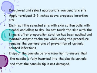 Don gloves and select appropriate venipuncture site. Apply torniquet 2-6 inches above   proposed insertion site. Disinfect the selected site with skin cotton balls with alcohol and allow to dry. Do not touch the skin with the fingers after preparation solution has been applied and maintain aseptic technique while doing the procedure remains the cornerstone of prevention of cannula related infections.  Inspect the cannula before insertion to ensure that the needle is fully inserted into the plastic cannula  and that the cannula tip is not damaged. 