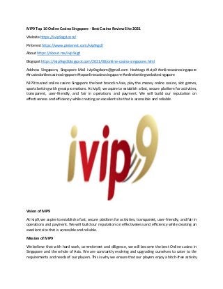 IVIP9 Top 10 Online Casino Singapore - Best Casino Review Site 2021
Website https://ivip9sgd.com/
Pinterest https://www.pinterest.com/ivip9sgd/
About https://about.me/ivip9sgd
Blogspot https://ivip9sgd.blogspot.com/2021/08/online-casino-singapore.html
Address Singapore, Singapore Mail ivip9sgdcom@gmail.com Hashtags #ivip9 #onlinecasinosingapore
#trustedonlinecasinosingapore #toponlinecasinosingapore #onlinebettingwebsitesingapore
IVIP9 trusted online casino Singapore the best brand in Asia, play the money online casino, slot games,
sports betting with great promotions. At Ivip9, we aspire to establish a fast, secure platform for activities,
transparent, user-friendly, and fair in operations and payment. We will build our reputation on
effectiveness and efficiency while creating an excellent site that is accessible and reliable.
Vision of IVIP9
At Ivip9, we aspire to establish a fast, secure platform for activities, transparent, user-friendly, and fair in
operations and payment. We will build our reputation on effectiveness and efficiency while creating an
excellent site that is accessible and reliable.
Mission of IVIP9
We believe that with hard work, commitment and diligence, we will become the best Online casino in
Singapore and the whole of Asia. We are constantly evolving and upgrading ourselves to cater to the
requirements and needs of our players. This is why we ensure that our players enjoy a hitch-free activity
 