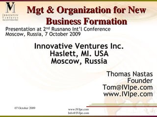 Mgt & Organization for New
               Business Formation
Presentation at 2nd Rusnano Int’l Conference
Moscow, Russia, 7 October 2009

                 Innovative Ventures Inc.
                     Haslett, MI. USA
                     Moscow, Russia
                                            Thomas Nastas
                                                 Founder
                                           Tom@IVIpe.com
                                           www.IVIpe.com
   07 October 2009        www.IVIpe.com
                          Info@IVIpe.com
 