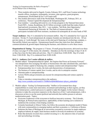 ‘Scaling Up Entrepreneurship, the Path to Prosperity’©                                         Page 2
An IVI Master Class in Mentoring

    3. Three modules delivered in Zagreb, Croatia, February 2011; staff from Croatian technology
       transfer offices, incubators, technoparks, investors, state agencies, grant programs,
       entrepreneurs, World Bank & Gov’t of Croatia staff.
    4. One module delivered to staff of the World Bank, Washington DC, February 2011, at
       conference, ‘Human Capital Development & Entrepreneurship.’
    5. Four modules + consulting delivered in a six (6) day program to the National Innovation
       Fund (NIF) , Astana, Kazakhstan, the $1 billion sovereign wealth fund that makes fund-of-
       fund and tech investments, May 2011, + new modules, ‘Sell Risk, then Opportunity,’
       ‘International Partnering & Networks’ & ‘The Path to Commercialization.’ Other
       participants included staff from institutes, incubators & technoparks & investee funds of NIF.

Target Audience: Day #1 is attended by Government staffers. Day #2 is attended by Gov’t guys &
investors. On day #3, local entrepreneurs & company founders are introduced into the mix. All are
put into teams, to ‘work-through’ the issues on the start-up & financing of a technology company, a
Harvard Biz School case analysis. Entrepreneurs benefit since they learn how their attitudes to
commercialization & growth impact financing the business, and solutions to solve these issues.

Organization & Timing: The program is 17 hours, 10 small group discussions, delivered over three
(3) days (see page #5 of this memo, the schedule). Attendees are free the mornings of days #1 & #2
so they have time for their daily job activities. Day #1 is held from 18:00-20:00. Day #2 is held
from 13:00-20:00. Day #3 is conducted from 10:00-16:00.

DAY 1: Audience, Gov’t senior officials & staffers
1. Module subject: ‘Entrepreneurship & Capital: the Engines that Power an Economy Forward.’
   Are entrepreneurs free-swinging risk takers or businessmen who take calculated risks, and what’s
   the role of venture capital in financing risk, company creation and entrepreneurship? Topics:
    Entrepreneurship, how it works, the traits and characteristics of entrepreneurs.
    The business of venture capital, how it works, and its role in enterprise creation.
    Alternate paths to entrepreneurship.
    Actions NGOs and governments can execute for entrepreneurship and venture capital to
       flourish.
    Video to introduce entrepreneurship to the audience,
       http://www.youtube.com/watch?v=T6MhAwQ64c0&feature=player_embedded

2. Module subject: ‘Scaling Up Entrepreneurship.’ Staffers in Government have deep
   responsibilities to create more innovation, investment and technology in their regions, yet they
   have limited power, control and access to capital to make this happen. In this lecture I discuss
   solutions to make the ecosystem responsive to the objectives of Gov’t and entrepreneurs, with a
   discussion on how to use the assets (political and network) that staffers possess to advance
   modernization goals. Topics:
    Overcome weaknesses of the ecosystem to build an innovative economy. The Colorado,
       Michigan, & Pennsylvania experiences, applicability of their learning curve solutions to
       modernize the economy of developing countries.
    Certainly benchmark to Silicon Valley, but follow the economic development model of States
       with more commonalities to emerging markets and their economies vs. California or Boston.
    Solutions the State of Michigan & its universities executed to overcome its single employee-
       employer/industry & supply chain business model to diversify & modernize its economy.
    Risks that domestic investors have comfort investing in vs. the unknown risks of seed and
       start-up technology investing.
 