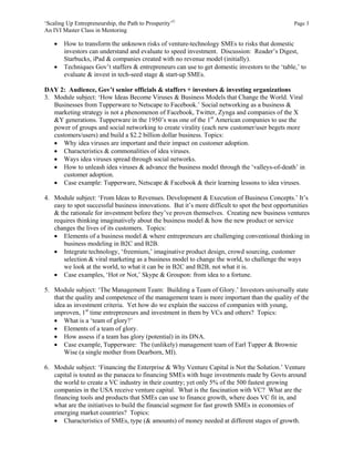 ‘Scaling Up Entrepreneurship, the Path to Prosperity’©                                           Page 3
An IVI Master Class in Mentoring

       How to transform the unknown risks of venture-technology SMEs to risks that domestic
        investors can understand and evaluate to speed investment. Discussion: Reader’s Digest,
        Starbucks, iPad & companies created with no revenue model (initially).
       Techniques Gov’t staffers & entrepreneurs can use to get domestic investors to the ‘table,’ to
        evaluate & invest in tech-seed stage & start-up SMEs.

DAY 2: Audience, Gov’t senior officials & staffers + investors & investing organizations
3. Module subject: ‘How Ideas Become Viruses & Business Models that Change the World. Viral
   Businesses from Tupperware to Netscape to Facebook.’ Social networking as a business &
   marketing strategy is not a phenomenon of Facebook, Twitter, Zynga and companies of the X
   &Y generations. Tupperware in the 1950’s was one of the 1st American companies to use the
   power of groups and social networking to create virality (each new customer/user begets more
   customers/users) and build a $2.2 billion dollar business. Topics:
    Why idea viruses are important and their impact on customer adoption.
    Characteristics & commonalities of idea viruses.
    Ways idea viruses spread through social networks.
    How to unleash idea viruses & advance the business model through the ‘valleys-of-death’ in
       customer adoption.
    Case example: Tupperware, Netscape & Facebook & their learning lessons to idea viruses.

4. Module subject: ‘From Ideas to Revenues. Development & Execution of Business Concepts.’ It’s
   easy to spot successful business innovations. But it’s more difficult to spot the best opportunities
   & the rationale for investment before they’ve proven themselves. Creating new business ventures
   requires thinking imaginatively about the business model & how the new product or service
   changes the lives of its customers. Topics:
    Elements of a business model & where entrepreneurs are challenging conventional thinking in
      business modeling in B2C and B2B.
    Integrate technology, ‘freemium,’ imaginative product design, crowd sourcing, customer
      selection & viral marketing as a business model to change the world, to challenge the ways
      we look at the world, to what it can be in B2C and B2B, not what it is.
    Case examples, ‘Hot or Not,’ Skype & Groupon: from idea to a fortune.

5. Module subject: ‘The Management Team: Building a Team of Glory.’ Investors universally state
   that the quality and competence of the management team is more important than the quality of the
   idea as investment criteria. Yet how do we explain the success of companies with young,
   unproven, 1st time entrepreneurs and investment in them by VCs and others? Topics:
    What is a ‘team of glory?’
    Elements of a team of glory.
    How assess if a team has glory (potential) in its DNA.
    Case example, Tupperware: The (unlikely) management team of Earl Tupper & Brownie
       Wise (a single mother from Dearborn, MI).

6. Module subject: ‘Financing the Enterprise & Why Venture Capital is Not the Solution.’ Venture
   capital is touted as the panacea to financing SMEs with huge investments made by Govts around
   the world to create a VC industry in their country; yet only 5% of the 500 fastest growing
   companies in the USA receive venture capital. What is the fascination with VC? What are the
   financing tools and products that SMEs can use to finance growth, where does VC fit in, and
   what are the initiatives to build the financial segment for fast growth SMEs in economies of
   emerging market countries? Topics:
    Characteristics of SMEs, type (& amounts) of money needed at different stages of growth.
 