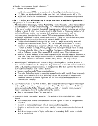 ‘Scaling Up Entrepreneurship, the Path to Prosperity’©                                          Page 4
An IVI Master Class in Mentoring

       Match-mismatch of SMEs’ investment needs to financial products from institutions.
       US SBICs: the solution that filled market gaps, their contribution to starting VC in USA.
       Application of deal flow funds to finance new business models around technical platforms.

DAY 3: Audience, Gov’t senior officials & staffers + investors & investment organizations +
entrepreneurs & company founders
7. Module subject: ‘Encouraging Failure, Accelerating Failure, Paying the Costs of Failure: Failure
   as an Ingredient to Scale Up Entrepreneurship.’ It’s counterintuitive to encourage failure since
   it=the loss of prestige, reputation, status and $ for entrepreneurs & those promoting and investing
   in them. Investors & others in developing countries label failures as ‘losers’ and ‘outcasts,’ yet
   embracing failure is exactly what emerging & developing countries need to scale up
   entrepreneurship & modernize the economy. Without an acceptance of failure, the risk,
   uncertainty & ambiguity required for start-up creation & VC does not emerge as the ecosystem
   seeks safety with well-tested but incremental business models. Topics:
    Fear of failure is ingrained in our psyche, yet failure is a badge well-worn by American
       entrepreneurs and an entry ticket into the USA VC world (& one reason for its success).
    Examples, how failure leads to success: J. Dyson (worth £920 million), Evan Williams
       (Twitter) & Andrew Mason (Groupon, company with fastest growth to $1 billion in sales).
    Creating a culture for failure, who pays, and how Gov’t can speed failure-to-success role
       models: Solutions to make failure acceptable & how to leverage failure into success.
    Solutions to attract (develop or find) smart, independent and progressive people with creative
       ideas (deal flow), ideas fraught with uncertainties in market demand and customer acceptance
       but with the potential to unleash idea viruses & catalyze more knowledge creation.

8. Module subject: ‘Entrepreneurial Decision-Making: Financing SMEs, Tradeoffs, Choices &
   their Implications.’ Financing the enterprise is the performance, emotional & economic valuation
   of the SME, impacting all decisions made by entrepreneurs. This short lecture is the intro to the
   Harvard Business School case, Hotmail. Topics:
    Venture capital method of financing and valuation.
    Determine the funding requirements and the ways of dealing with multiple financing rounds.
    Discuss the use of these methods in actual negotiations and valuation of entrepreneurial
       companies financed by venture capitalists, and the trade-offs that entrepreneurs make in
       financing their company.

9. Case Analysis: ‘Deal or No Deal: Hotmail.’ This case describes the challenges of financing an
   early stage business with an unproven business model, and the choices and trade-offs it forces
   entrepreneurs to make. Sabeer Bhatia, co-founder and CEO of Hotmail is raising money to
   finance his company, free web-based e-mail over the Internet.
    Student case analysis, PowerPoint presentations.

10. Discussion/Course Conclusion: ‘What Gov’t can do to Scale-Up Entrepreneurship: Part II.’
    Topics:
     What to do & how staffers & entrepreneurs can work together to create an entrepreneurial
       revolution.
     Solutions to mentor entrepreneurs in SME creation and raising capital.
     Solutions to get investors and entrepreneurs together, in one room, to negotiate business &
       deals.
     Seek & encourage creation of digital media & social networking SMEs to start revolution.
       Why & how it works.
 