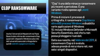 CLOP RANSOMWARE
“Clop” è una delle minacce ransomware
più recenti e pericolose. È una
variante rivolta spesso agli utenti
Windows.
Prima di iniziare il processo di
crittografia, il ransomware Clop blocca
oltre 600 processi Windows e disabilita
varie applicazioni di Windows
10, incluso Windows Defender e Microsoft
Security Essentials,così che tu non
possa proteggere i tuoi dati.
Dalla sua nascita, nel febbraio del 2019, il
ransomware Clop si è evoluto,
adesso prende di mira intere reti, non
solo i singoli dispositivi.
Anche l’Universitàdi Maastrichtnei Paesi
Bassiè statavittimadel ransomwareClop,
quasitutti i dispositiviWindowssulla rete
dell’universitàsono stati crittografatie
quindicostretti a pagareunriscatto.
 