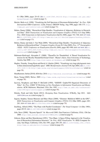 BIBLIOGRAPHY 85
6.1 (Mar 2000), pages 24–43. doi:10.1109/2945.841119. http://citeseer.ist.psu.edu/
herman00graph.html (cited on page 3).
Hetzler, Beth et al. [1998]. “Visualizing the Full Spectrum of Document Relationships”. In: Proc. Fifth
International ISKO Conference. (Lille, France). ERGON Verlag. Aug 1998, pages 168–175. http:
//www.pnl.gov/infoviz/isko.pdf (cited on page 71).
Holten, Danny [2006]. “Hierarchical Edge Bundles: Visualization of Adjacency Relations in Hierarch-
ical Data”. IEEE Transactions on Visualization and Computer Graphics (TVCG) 12.5 (Sep 2006):
Proc. IEEE Symposium on Information Visualization (InfoVis 2006), pages 741–748. ISSN 1077-2626.
doi:10.1109/TVCG.2006.147. http://www.win.tue.nl/~dholten/papers/bundles_infovis.
pdf (cited on page 13).
Holten, Danny and Jarke J. Van Wijk [2009]. “Hierarchical Edge Bundles: Visualization of Adjacency
Relations in Hierarchical Data”. Computer Graphics Forum 28.3 (Jun 2009): Proc. 11th Eurographics
/ IEEE - VGTC Conference on Visualization (EuroVis 2009), pages 983–990. ISSN 1467-8659. doi:10.
1111/j.1467-8659.2009.01450.x. http://www.win.tue.nl/~dholten/papers/forcebundles_
eurovis.pdf (cited on page 13).
Hubmann-Haidvogel, Alexander C. [2008]. “ThreadVis for Thunderbird: A Thread Visualisation Ex-
tension for the Mozilla Thunderbird Email Client”. Master’s thesis. Graz University of Technology,
Austria, Sep 2008. http://www.iicm.tugraz.at/ahubmann.pdf (cited on page 53).
Hughes, Timothy, Young Hyun and David A. Liberles [2004]. “Visualising very large phylogenetic trees
in three dimensional hyperbolic space”. BMC Bioinformatics Journal 5.48 (Apr 2004). doi:10.1186/
1471-2105-5-48. http://www.caida.org/outreach/papers/2004/bioinformatics/ (cited on
page 38).
Hundhammer, Stefan [2010]. KDirStat. 2010. http://kdirstat.sourceforge.net/ (cited on page 46).
Hyun, Young [2005]. Walrus. 2005. http://www.caida.org/tools/visualization/walrus/ (cited
on page 38).
Iacovou, Neophytos and Mark P. McCahill [1995]. “GODOT: GopherVR Organized Directories of
Titles”. In: Proc. CIKM ’95 Workshop on New Paradigms in Information Visualization and Manip-
ulation. ACM. Baltimore, Maryland, USA, Dec 1995. http://www.cs.umbc.edu/conferences/
cikm/1995/npiv/iacovou/paper.ps (cited on page 50).
Iliinsky, Noah and Julie Steele [2011]. Designing Data Visualizations. O’Reilly, Sep 2011. ISBN
1449312284 (com, uk) (cited on page 2).
Ingram, Stephen, Tamara Munzner and Marc Olano [2009]. “Glimmer: Multilevel MDS on the GPU”.
IEEE Transactions on Visualization and Computer Graphics (TVCG) 15.2 (Mar 2009), pages 249–
261. ISSN 1077-2626. doi:10.1109/TVCG.2008.85 (cited on page 70).
Inselberg, Alfred [1985]. “The Plane with Parallel Coordinates”. The Visual Computer 1.4 (Dec 1985),
pages 69–91. doi:10.1007/BF01898350 (cited on page 64).
Jobs, Steve [2008]. “Keynote Speech”. In: Macworld 2008. (San Francisco, California, USA). 15th Jan
2008. http://www.youtube.com/watch?v=CME4ou9Pj-Q (cited on page 9).
Johnson, Brian and Ben Shneiderman [1991]. “Tree-Maps: A Space-Filling Approach to the Visualiza-
tion of Hierarchical Information Structures”. In: Proc. IEEE Visualization ’91. IEEE Computer So-
ciety. San Diego, California, USA, Oct 1991, pages 284–291. doi:10.1109/VISUAL.1991.175815.
http://www.cs.umd.edu/hcil/treemaps/ (cited on page 43).
 
