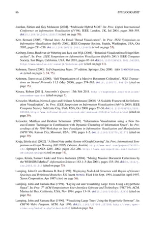 86 BIBLIOGRAPHY
Jourdan, Fabien and Guy Melancon [2004]. “Multiscale Hybrid MDS”. In: Proc. Eighth International
Conference on Information Visualisation (IV’04). IEEE. London, UK, Jul 2004, pages 388–393.
doi:10.1109/IV.2004.1320173 (cited on page 70).
Kerr, Bernard [2003]. “Thread Arcs: An Email Thread Visualization”. In: Proc. IEEE Symposium on
Information Visualization (InfoVis 2003). IEEE Computer Society. Seattle, Washington, USA, Oct
2003, pages 211–218. doi:10.1109/INFVIS.2003.1249028 (cited on page 53).
Kleiberg, Ernst, Huub van de Wetering and Jack van Wijk [2001]. “Botanical Visualization of Huge Hier-
archies”. In: Proc. IEEE Symposium on Information Visualization (InfoVis 2001). IEEE Computer
Society. San Diego, California, USA, Oct 2001, pages 87–94. doi:10.1109/INFVIS.2001.963285.
http://www.win.tue.nl/~vanwijk/botatree.pdf (cited on page 41).
Kohonen, Teuvo [2000]. Self-Organizing Maps. 3rd edition. Springer, Dec 2000. ISBN 3540679219 (com,
uk) (cited on pages 3, 74, 75).
Kohonen, Teuvo et al. [2000]. “Self Organization of a Massive Document Collection”. IEEE Transac-
tions on Neural Networks 11.3 (May 2000), pages 574–585. doi:10.1109/72.846729 (cited on
page 75).
Kosara, Robert [2011]. Anscombe’s Quartet. 13th Feb 2011. http://eagereyes.org/criticism/
anscombes-quartet (cited on page 7).
Kreuseler, Matthias, Norma Lopez and Heidrun Schuhmann [2000]. “A Scalable Framework for Inform-
ation Visualization”. In: Proc. IEEE Symposium on Information Visualization (InfoVis 2000). IEEE
Computer Society. Salt Lake City, Utah, USA, Oct 2000, pages 27–36. doi:10.1109/INFVIS.2000.
885088. http://www.informatik.uni-rostock.de/~mkreusel/SInVis/infovis.html (cited on
page 39).
Kreuseler, Matthias and Heidrun Schumann [1999]. “Information Visualization using a New Fo-
cus+Context Technique in Combination with Dynamic Clustering of Information Space”. In: Pro-
ceedings of the 1999 Workshop on New Paradigms in Information Visualization and Manipulation
(NPIV’99). Kansas City, Missouri, USA, 1999, pages 1–5. doi:10.1145/331770.331772 (cited on
page 39).
Kruja, Eriola et al. [2002]. “A Short Note on the History of Graph Drawing”. In: Proc. International Sym-
posium on Graph Drawing (GD 2002). (Vienna, Austria). http://www.merl.com/papers/TR2001-
49/. Springer LNCS 2265. 2002, pages 272–286. http://www.springerlink.com/content/
d8j1dn2bfrqv2qln (cited on page 19).
Lagus, Krista, Samuel Kaski and Teuvo Kohonen [2004]. “Mining Massive Document Collections by
the WEBSOM Method”. Information Sciences 163.1–3 (Jun 2004), pages 135–156. doi:10.1016/j.
ins.2003.03.017 (cited on page 75).
Lamping, John O. and Ramana B. Rao [1997]. Displaying Node-Link Structure with Region of Greater
Spacings and Peripheral Branches. US Patent 5619632. Filed 14th Sept. 1994, issued 8th April 1997.
Xerox Corporation, Apr 1997 (cited on page 36).
Lamping, John and Ramana Rao [1994]. “Laying out and Visualizing Large Trees Using a Hyperbolic
Space”. In: Proc. 7th ACM Symposium on User Interface Software and Technology (UIST’94). ACM.
Marina del Rey, California, USA, Nov 1994, pages 13–14. doi:10.1145/192426.192430 (cited on
page 36).
Lamping, John and Ramana Rao [1996]. “Visualizing Large Trees Using the Hyperbolic Browser”. In:
CHI’96 Video Program. ACM. Apr 1996. doi:10 . 1145 / 257089 . 257389. http : / / www . open -
video.org/details.php?videoid=4567 (cited on page 36).
 