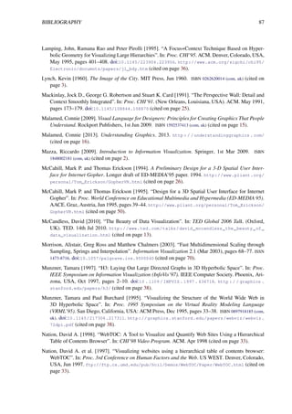 BIBLIOGRAPHY 87
Lamping, John, Ramana Rao and Peter Pirolli [1995]. “A Focus+Context Technique Based on Hyper-
bolic Geometry for Visualizing Large Hierarchies”. In: Proc. CHI’95. ACM. Denver, Colorado, USA,
May 1995, pages 401–408. doi:10.1145/223904.223956. http://www.acm.org/sigchi/chi95/
Electronic/documnts/papers/jl_bdy.htm (cited on page 36).
Lynch, Kevin [1960]. The Image of the City. MIT Press, Jun 1960. ISBN 0262620014 (com, uk) (cited on
page 3).
Mackinlay, Jock D., George G. Robertson and Stuart K. Card [1991]. “The Perspective Wall: Detail and
Context Smoothly Integrated”. In: Proc. CHI’91. (New Orleans, Louisiana, USA). ACM. May 1991,
pages 173–179. doi:10.1145/108844.108870 (cited on page 25).
Malamed, Connie [2009]. Visual Language for Designers: Principles for Creating Graphics That People
Understand. Rockport Publishers, 1st Jun 2009. ISBN 1592537413 (com, uk) (cited on page 15).
Malamed, Connie [2013]. Understanding Graphics. 2013. http : / / understandinggraphics . com/
(cited on page 16).
Mazza, Riccardo [2009]. Introduction to Information Visualization. Springer, 1st Mar 2009. ISBN
1848002181 (com, uk) (cited on page 2).
McCahill, Mark P. and Thomas Erickson [1994]. A Preliminary Design for a 3-D Spatial User Inter-
face for Internet Gopher. Longer draft of ED-MEDIA’95 paper. 1994. http://www.pliant.org/
personal/Tom_Erickson/GopherVR.html (cited on page 26).
McCahill, Mark P. and Thomas Erickson [1995]. “Design for a 3D Spatial User Interface for Internet
Gopher”. In: Proc. World Conference on Educational Multimedia and Hypermedia (ED-MEDIA 95).
AACE. Graz, Austria, Jun 1995, pages 39–44. http://www.pliant.org/personal/Tom_Erickson/
GopherVR.html (cited on page 50).
McCandless, David [2010]. “The Beauty of Data Visualization”. In: TED Global 2006 Talk. (Oxford,
UK). TED. 14th Jul 2010. http://www.ted.com/talks/david_mccandless_the_beauty_of_
data_visualization.html (cited on page 13).
Morrison, Alistair, Greg Ross and Matthew Chalmers [2003]. “Fast Multidimensional Scaling through
Sampling, Springs and Interpolation”. Information Visualization 2.1 (Mar 2003), pages 68–77. ISSN
1473-8716. doi:10.1057/palgrave.ivs.9500040 (cited on page 70).
Munzner, Tamara [1997]. “H3: Laying Out Large Directed Graphs in 3D Hyperbolic Space”. In: Proc.
IEEE Symposium on Information Visualization (InfoVis’97). IEEE Computer Society. Phoenix, Ari-
zona, USA, Oct 1997, pages 2–10. doi:10 . 1109 / INFVIS . 1997 . 636718. http : / / graphics .
stanford.edu/papers/h3/ (cited on page 38).
Munzner, Tamara and Paul Burchard [1995]. “Visualizing the Structure of the World Wide Web in
3D Hyperbolic Space”. In: Proc. 1995 Symposium on the Virtual Reality Modeling Language
(VRML’95). San Diego, California, USA: ACM Press, Dec 1995, pages 33–38. ISBN 0897918185 (com,
uk). doi:10.1145/217306.217311. http://graphics.stanford.edu/papers/webviz/webviz.
72dpi.pdf (cited on page 38).
Nation, David A. [1998]. “WebTOC: A Tool to Visualize and Quantify Web Sites Using a Hierarchical
Table of Contents Browser”. In: CHI’98 Video Program. ACM. Apr 1998 (cited on page 33).
Nation, David A. et al. [1997]. “Visualizing websites using a hierarchical table of contents browser:
WebTOC”. In: Proc. 3rd Conference on Human Factors and the Web. US WEST. Denver, Colorado,
USA, Jun 1997. ftp://ftp.cs.umd.edu/pub/hcil/Demos/WebTOC/Paper/WebTOC.html (cited on
page 33).
 