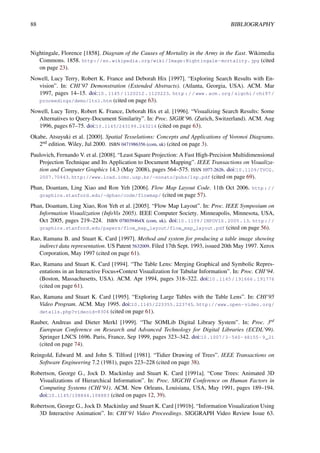 88 BIBLIOGRAPHY
Nightingale, Florence [1858]. Diagram of the Causes of Mortality in the Army in the East. Wikimedia
Commons. 1858. http://en.wikipedia.org/wiki/Image:Nightingale-mortality.jpg (cited
on page 23).
Nowell, Lucy Terry, Robert K. France and Deborah Hix [1997]. “Exploring Search Results with En-
vision”. In: CHI’97 Demonstration (Extended Abstracts). (Atlanta, Georgia, USA). ACM. Mar
1997, pages 14–15. doi:10.1145/1120212.1120223. http://www.acm.org/sigchi/chi97/
proceedings/demo/ltn1.htm (cited on page 63).
Nowell, Lucy Terry, Robert K. France, Deborah Hix et al. [1996]. “Visualizing Search Results: Some
Alternatives to Query-Document Similarity”. In: Proc. SIGIR’96. (Zurich, Switzerland). ACM. Aug
1996, pages 67–75. doi:10.1145/243199.243214 (cited on page 63).
Okabe, Atsuyuki et al. [2000]. Spatial Tesselations: Concepts and Applications of Voronoi Diagrams.
2nd edition. Wiley, Jul 2000. ISBN 0471986356 (com, uk) (cited on page 3).
Paulovich, Fernando V. et al. [2008]. “Least Square Projection: A Fast High-Precision Multidimensional
Projection Technique and Its Application to Document Mapping”. IEEE Transactions on Visualiza-
tion and Computer Graphics 14.3 (May 2008), pages 564–575. ISSN 1077-2626. doi:10.1109/TVCG.
2007.70443. http://www.lcad.icmc.usp.br/~nonato/pubs/lsp.pdf (cited on page 69).
Phan, Doantam, Ling Xiao and Ron Yeh [2006]. Flow Map Layout Code. 11th Oct 2006. http://
graphics.stanford.edu/~dphan/code/flowmap/ (cited on page 57).
Phan, Doantam, Ling Xiao, Ron Yeh et al. [2005]. “Flow Map Layout”. In: Proc. IEEE Symposium on
Information Visualization (InfoVis 2005). IEEE Computer Society. Minneapolis, Minnesota, USA,
Oct 2005, pages 219–224. ISBN 078039464X (com, uk). doi:10.1109/INFOVIS.2005.13. http://
graphics.stanford.edu/papers/flow_map_layout/flow_map_layout.pdf (cited on page 56).
Rao, Ramana B. and Stuart K. Card [1997]. Method and system for producing a table image showing
indirect data representation. US Patent 5632009. Filed 17th Sept. 1993, issued 20th May 1997. Xerox
Corporation, May 1997 (cited on page 61).
Rao, Ramana and Stuart K. Card [1994]. “The Table Lens: Merging Graphical and Symbolic Repres-
entations in an Interactive Focus+Context Visualization for Tabular Information”. In: Proc. CHI’94.
(Boston, Massachusetts, USA). ACM. Apr 1994, pages 318–322. doi:10.1145/191666.191776
(cited on page 61).
Rao, Ramana and Stuart K. Card [1995]. “Exploring Large Tables with the Table Lens”. In: CHI’95
Video Program. ACM. May 1995. doi:10.1145/223355.223745. http://www.open-video.org/
details.php?videoid=8304 (cited on page 61).
Rauber, Andreas and Dieter Merkl [1999]. “The SOMLib Digital Library System”. In: Proc. 3rd
European Conference on Research and Advanced Technology for Digital Libraries (ECDL’99).
Springer LNCS 1696. Paris, France, Sep 1999, pages 323–342. doi:10.1007/3-540-48155-9_21
(cited on page 74).
Reingold, Edward M. and John S. Tilford [1981]. “Tidier Drawing of Trees”. IEEE Transactions on
Software Engineering 7.2 (1981), pages 223–228 (cited on page 38).
Robertson, George G., Jock D. Mackinlay and Stuart K. Card [1991a]. “Cone Trees: Animated 3D
Visualizations of Hierarchical Information”. In: Proc. SIGCHI Conference on Human Factors in
Computing Systems (CHI’91). ACM. New Orleans, Louisiana, USA, May 1991, pages 189–194.
doi:10.1145/108844.108883 (cited on pages 12, 39).
Robertson, George G., Jock D. Mackinlay and Stuart K. Card [1991b]. “Information Visualization Using
3D Interactive Animation”. In: CHI’91 Video Proceedings. SIGGRAPH Video Review Issue 63.
 