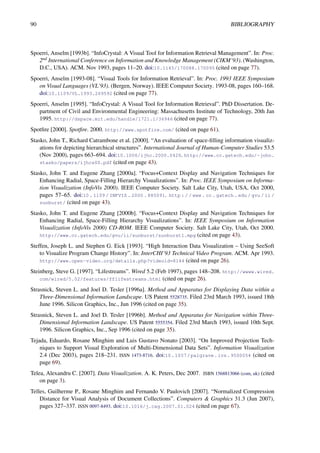 90 BIBLIOGRAPHY
Spoerri, Anselm [1993b]. “InfoCrystal: A Visual Tool for Information Retrieval Management”. In: Proc.
2nd International Conference on Information and Knowledge Management (CIKM’93). (Washington,
D.C., USA). ACM. Nov 1993, pages 11–20. doi:10.1145/170088.170095 (cited on page 77).
Spoerri, Anselm [1993-08]. “Visual Tools for Information Retrieval”. In: Proc. 1993 IEEE Symposium
on Visual Languages (VL’93). (Bergen, Norway). IEEE Computer Society. 1993-08, pages 160–168.
doi:10.1109/VL.1993.269592 (cited on page 77).
Spoerri, Anselm [1995]. “InfoCrystal: A Visual Tool for Information Retrieval”. PhD Dissertation. De-
partment of Civil and Environmental Engineering: Massachusetts Institute of Technology, 20th Jan
1995. http://dspace.mit.edu/handle/1721.1/36946 (cited on page 77).
Spotfire [2000]. Spotfire. 2000. http://www.spotfire.com/ (cited on page 61).
Stasko, John T., Richard Catrambone et al. [2000]. “An evaluation of space-filling information visualiz-
ations for depicting hierarchical structures”. International Journal of Human-Computer Studies 53.5
(Nov 2000), pages 663–694. doi:10.1006/ijhc.2000.0420. http://www.cc.gatech.edu/~john.
stasko/papers/ijhcs00.pdf (cited on page 43).
Stasko, John T. and Eugene Zhang [2000a]. “Focus+Context Display and Navigation Techniques for
Enhancing Radial, Space-Filling Hierarchy Visualizations”. In: Proc. IEEE Symposium on Informa-
tion Visualization (InfoVis 2000). IEEE Computer Society. Salt Lake City, Utah, USA, Oct 2000,
pages 57–65. doi:10 . 1109 / INFVIS . 2000 . 885091. http : / / www . cc . gatech . edu / gvu / ii /
sunburst/ (cited on page 43).
Stasko, John T. and Eugene Zhang [2000b]. “Focus+Context Display and Navigation Techniques for
Enhancing Radial, Space-Filling Hierarchy Visualizations”. In: IEEE Symposium on Information
Visualization (InfoVis 2000) CD-ROM. IEEE Computer Society. Salt Lake City, Utah, Oct 2000.
http://www.cc.gatech.edu/gvu/ii/sunburst/sunburst1.mpg (cited on page 43).
Steffen, Joseph L. and Stephen G. Eick [1993]. “High Interaction Data Visualization – Using SeeSoft
to Visualize Program Change History”. In: InterCHI’93 Technical Video Program. ACM. Apr 1993.
http://www.open-video.org/details.php?videoid=8144 (cited on page 26).
Steinberg, Steve G. [1997]. “Lifestreams”. Wired 5.2 (Feb 1997), pages 148–208. http://wwww.wired.
com/wired/5.02/features/fflifestreams.html (cited on page 26).
Strasnick, Steven L. and Joel D. Tesler [1996a]. Method and Apparatus for Displaying Data within a
Three-Dimensional Information Landscape. US Patent 5528735. Filed 23rd March 1993, issued 18th
June 1996. Silicon Graphics, Inc., Jun 1996 (cited on page 35).
Strasnick, Steven L. and Joel D. Tesler [1996b]. Method and Apparatus for Navigation within Three-
Dimensional Information Landscape. US Patent 5555354. Filed 23rd March 1993, issued 10th Sept.
1996. Silicon Graphics, Inc., Sep 1996 (cited on page 35).
Tejada, Eduardo, Rosane Minghim and Luis Gustavo Nonato [2003]. “On Improved Projection Tech-
niques to Support Visual Exploration of Multi-Dimensional Data Sets”. Information Visualization
2.4 (Dec 2003), pages 218–231. ISSN 1473-8716. doi:10.1057/palgrave.ivs.9500054 (cited on
page 69).
Telea, Alexandru C. [2007]. Data Visualization. A. K. Peters, Dec 2007. ISBN 1568813066 (com, uk) (cited
on page 3).
Telles, Guilherme P., Rosane Minghim and Fernando V. Paulovich [2007]. “Normalized Compression
Distance for Visual Analysis of Document Collections”. Computers & Graphics 31.3 (Jun 2007),
pages 327–337. ISSN 0097-8493. doi:10.1016/j.cag.2007.01.024 (cited on page 67).
 