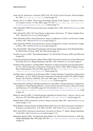 BIBLIOGRAPHY 91
Tesler, Joel D. and Steven L. Strasnick [1992]. FSN: The 3D File System Navigator. Silicon Graphics,
Inc. 1992. ftp://ftp.sgi.com/sgi/fsn (cited on page 35).
Thomas, Jim et al. [2001]. “Discovering Knowledge Through Visual Analysis”. Journal of Univer-
sal Computer Science 7.6 (Jun 2001), pages 517–529. http : / / www . jucs . org / jucs _ 7 _ 6 /
discovering_knowledge_through_visual (cited on page 71).
Tufte, Edward R. [1990]. Envisioning Information. Graphics Press, 1990. ISBN 0961392118 (com, uk) (cited
on page 3).
Tufte, Edward R. [1991]. The Visual Display of Quantitative Information. 2nd edition. Graphics Press,
1991. ISBN 0961392142 (com, uk) (cited on page 3).
Tufte, Edward R. [1997a]. Visual Explanations: Images and Quantities, Evidence and Narrative. Graph-
ics Press, 1997. ISBN 0961392126 (com, uk) (cited on page 3).
Tufte, Edward R. [1997b]. Visual Explanations: Images and Quantities, Evidence and Narrative. Graph-
ics Press, 1997. ISBN 0961392126 (com, uk) (cited on page 20).
Turo, David [1994]. “Hierarchical Visualization with Treemaps: Making Sense of Pro Basketball Data”.
In: CHI’94 Video Program. ACM. Apr 1994 (cited on page 43).
Tweedie, Lisa et al. [1994]. “The Attribute Explorer”. In: CHI’94 Video Program. ACM. Apr 1994 (cited
on page 64).
Usama Fayyad Georges Grinstein, Andreas Wierse [2001]. Information Visualization in Data Mining and
Knowledge Discovery. Morgan Kaufmann, Sep 2001. ISBN 1558606890 (com, uk) (cited on page 2).
Van Ham, Frank and Jarke J. van Wijk [2002]. “Beamtrees: Compact Visualization of Large Hierarchies”.
In: Proc. IEEE Symposium on Information Visualization (InfoVis 2002). IEEE Computer Society.
Boston, Massachusetts, USA, Oct 2002, pages 93–100. doi:10.1109/INFVIS.2002.1173153. http:
//www.win.tue.nl/~fvham/beamtrees/ (cited on page 50).
Van Wijk, Jarke J. and Huub van de Wetering [1999]. “Cushion Treemaps: Visualization of Hierarchical
Information”. In: Proc. IEEE Symposium on Information Visualization (InfoVis’99). IEEE Computer
Society. San Francisco, California, USA, Oct 1999, pages 73–78. doi:10 . 1109 / INFVIS . 1999 .
801860. http://www.win.tue.nl/~vanwijk/ctm.pdf (cited on page 46).
Vogel, Edward K., Geoffrey F. Woodman and Steven J. Luck [2001]. “Storage of Features, Conjunctions,
and Objects in Visual Working Memory”. Journal of Experimental Psychology: Human Perception
and Performance 27.1 (Feb 2001), pages 92–114. ISSN 0096-1523. doi:10.1037/0096-1523.27.1.92.
http://www.psy.vanderbilt.edu/faculty/woodman/papers/VogelWoodmanLuck01.pdf (cited
on page 16).
Walker II, John Q. [1990]. “A Node-Positioning Algorithm for General Trees”. Software: Practice and
Experience 20.7 (Jul 1990), pages 685–705. doi:10.1002/spe.4380200705 (cited on page 33).
Wandell, Brian [1995]. Foundations of Vision. Sinauer Associates, May 1995. ISBN 0878938532 (com, uk)
(cited on pages 3, 15).
Ward, Matthew, Georges Grinstein and Daniel Keim [2010]. Interactive Data Visualization: Foundations,
Techniques, and Applications. A. K. Peters, Jul 2010. ISBN 1568814739 (com, uk) (cited on page 2).
Ware, Colin [2012]. Information Visualization: Perception for Design. 3rd edition. Morgan Kaufmann,
1st Jun 2012. ISBN 0123814642 (com, uk) (cited on pages 2, 15).
Wattenberg, Martin [1999]. “Visualizing the Stock Market”. In: CHI 99 Extended Abstracts. ACM. Pitt-
sburgh, Philadelphia, May 1999, pages 188–189. http://www.smartmoney.com/marketmap/ (cited
on page 45).
 