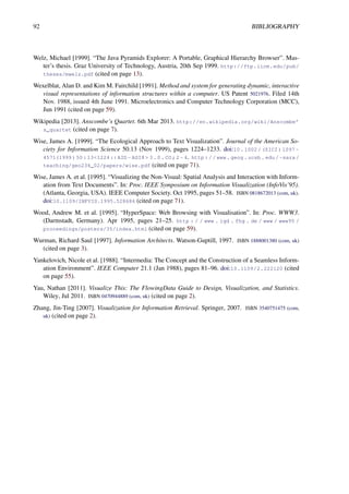 92 BIBLIOGRAPHY
Welz, Michael [1999]. “The Java Pyramids Explorer: A Portable, Graphical Hierarchy Browser”. Mas-
ter’s thesis. Graz University of Technology, Austria, 20th Sep 1999. http://ftp.iicm.edu/pub/
theses/mwelz.pdf (cited on page 13).
Wexelblat, Alan D. and Kim M. Fairchild [1991]. Method and system for generating dynamic, interactive
visual representations of information structures within a computer. US Patent 5021976. Filed 14th
Nov. 1988, issued 4th June 1991. Microelectronics and Computer Technology Corporation (MCC),
Jun 1991 (cited on page 59).
Wikipedia [2013]. Anscombe’s Quartet. 6th Mar 2013. http://en.wikipedia.org/wiki/Anscombe’
s_quartet (cited on page 7).
Wise, James A. [1999]. “The Ecological Approach to Text Visualization”. Journal of the American So-
ciety for Information Science 50.13 (Nov 1999), pages 1224–1233. doi:10.1002/(SICI)1097-
4571(1999)50:13<1224::AID- ASI8> 3.0.CO;2- 4. http://www.geog.ucsb.edu/~sara/
teaching/geo234_02/papers/wise.pdf (cited on page 71).
Wise, James A. et al. [1995]. “Visualizing the Non-Visual: Spatial Analysis and Interaction with Inform-
ation from Text Documents”. In: Proc. IEEE Symposium on Information Visualization (InfoVis’95).
(Atlanta, Georgia, USA). IEEE Computer Society. Oct 1995, pages 51–58. ISBN 0818672013 (com, uk).
doi:10.1109/INFVIS.1995.528686 (cited on page 71).
Wood, Andrew M. et al. [1995]. “HyperSpace: Web Browsing with Visualisation”. In: Proc. WWW3.
(Darmstadt, Germany). Apr 1995, pages 21–25. http : / / www . igd . fhg . de / www / www95 /
proceedings/posters/35/index.html (cited on page 59).
Wurman, Richard Saul [1997]. Information Architects. Watson-Guptill, 1997. ISBN 1888001380 (com, uk)
(cited on page 3).
Yankelovich, Nicole et al. [1988]. “Intermedia: The Concept and the Construction of a Seamless Inform-
ation Environment”. IEEE Computer 21.1 (Jan 1988), pages 81–96. doi:10.1109/2.222120 (cited
on page 55).
Yau, Nathan [2011]. Visualize This: The FlowingData Guide to Design, Visualization, and Statistics.
Wiley, Jul 2011. ISBN 0470944889 (com, uk) (cited on page 2).
Zhang, Jin-Ting [2007]. Visualization for Information Retrieval. Springer, 2007. ISBN 3540751475 (com,
uk) (cited on page 2).
 