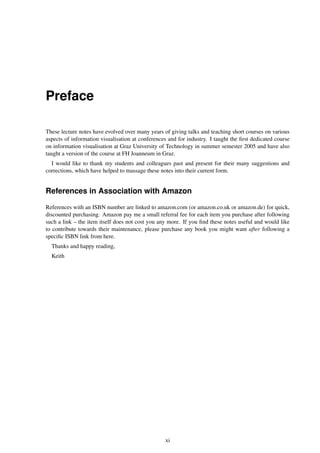 Preface
These lecture notes have evolved over many years of giving talks and teaching short courses on various
aspects of information visualisation at conferences and for industry. I taught the first dedicated course
on information visualisation at Graz University of Technology in summer semester 2005 and have also
taught a version of the course at FH Joanneum in Graz.
I would like to thank my students and colleagues past and present for their many suggestions and
corrections, which have helped to massage these notes into their current form.
References in Association with Amazon
References with an ISBN number are linked to amazon.com (or amazon.co.uk or amazon.de) for quick,
discounted purchasing. Amazon pay me a small referral fee for each item you purchase after following
such a link – the item itself does not cost you any more. If you find these notes useful and would like
to contribute towards their maintenance, please purchase any book you might want after following a
specific ISBN link from here.
Thanks and happy reading,
Keith
xi
 