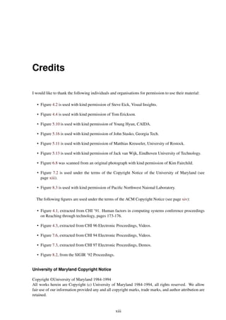 Credits
I would like to thank the following individuals and organisations for permission to use their material:
• Figure 4.2 is used with kind permission of Steve Eick, Visual Insights.
• Figure 4.4 is used with kind permission of Tom Erickson.
• Figure 5.10 is used with kind permission of Young Hyun, CAIDA.
• Figure 5.16 is used with kind permission of John Stasko, Georgia Tech.
• Figure 5.11 is used with kind permission of Matthias Kreuseler, University of Rostock.
• Figure 5.13 is used with kind permission of Jack van Wijk, Eindhoven University of Technology.
• Figure 6.8 was scanned from an original photograph with kind permission of Kim Fairchild.
• Figure 7.2 is used under the terms of the Copyright Notice of the University of Maryland (see
page xiii).
• Figure 8.3 is used with kind permission of Pacific Northwest Naional Laboratory.
The following figures are used under the terms of the ACM Copyright Notice (see page xiv):
• Figure 4.1, extracted from CHI ’91. Human factors in computing systems conference proceedings
on Reaching through technology, pages 173-176.
• Figure 4.3, extracted from CHI 96 Electronic Proceedings, Videos.
• Figure 7.6, extracted from CHI 94 Electronic Proceedings, Videos.
• Figure 7.3, extracted from CHI 97 Electronic Proceedings, Demos.
• Figure 8.2, from the SIGIR ’92 Proceedings.
University of Maryland Copyright Notice
Copyright ©University of Maryland 1984-1994
All works herein are Copyright (c) University of Maryland 1984-1994, all rights reserved. We allow
fair use of our information provided any and all copyright marks, trade marks, and author attribution are
retained.
xiii
 