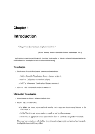 Chapter 1
Introduction
“ The purpose of computing is insight, not numbers. ”
[ Richard Hamming, Numerical Methods for Scientists and Engineers, 1962. ]
Information visualisation (InfoVis) is the visual presentation of abstract information spaces and struc-
tures to facilitate their rapid assimilation and understanding.
Visualisation
• The broader field of visualisation has three main sub-fields:
– SciVis: Scientific Visualisation (flows, volumes, surfaces).
– GeoVis: Geographic Visualisation (maps).
– InfoVis: Information Visualisation (abstract structures).
• DataVis: Data Visualisation = InfoVis + GeoVis.
Information Visualisation
• Visualisation of abstract information structures.
• InfoVis 6= SciVis or GeoVis:
– In SciVis, the visual representation is usually given, suggested by geometry inherent in the
data: say a 3d
– In GeoVis, the visual representation is usually given, based upon a map.
– In InfoVis, an appropriate visual representation must be (carefully) designed or “invented”.
• The visual representation is only half the story: interaction (appropriate navigational and manipula-
tion facilities) must still be provided.
1
 