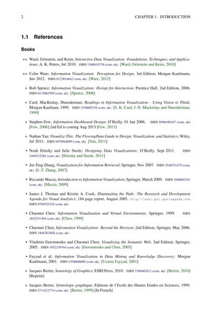 2 CHAPTER 1. INTRODUCTION
1.1 References
Books
++ Ward, Grinstein, and Keim; Interactive Data Visualization: Foundations, Techniques, and Applica-
tions; A. K. Peters, Jul 2010. ISBN 1568814739 (com, uk) [Ward, Grinstein and Keim, 2010]
++ Colin Ware; Information Visualization: Perception for Design; 3rd Edition, Morgan Kaufmann,
Jun 2012. ISBN 0123814642 (com, uk) [Ware, 2012]
+ Bob Spence; Information Visualization: Design for Interaction; Prentice Hall, 2nd Edition, 2006.
ISBN 0132065509 (com, uk) [Spence, 2006]
+ Card, MacKinlay, Shneiderman; Readings in Information Visualization : Using Vision to Think;
Morgan Kaufman, 1999. ISBN 1558605339 (com, uk) [S. K. Card, J. D. Mackinlay and Shneiderman,
1999]
+ Stephen Few; Information Dashboard Design; O’Reilly, 01 Jan 2006. ISBN 0596100167 (com, uk)
[Few, 2006] 2nd Ed is coming Aug 2013 [Few, 2013]
+ Nathan Yau; Visualize This: The FlowingData Guide to Design, Visualization, and Statistics; Wiley,
Jul 2011. ISBN 0470944889 (com, uk) [Yau, 2011]
• Noah Iliinsky and Julie Steele; Designing Data Visualizations; O’Reilly, Sept 2011. ISBN
1449312284 (com, uk) [Iliinsky and Steele, 2011]
• Jin-Ting Zhang; Visualization for Information Retrieval; Springer, Nov 2007. ISBN 3540751475 (com,
uk) [J.-T. Zhang, 2007]
• Riccardo Mazza; Introduction to Information Visualization; Springer, March 2009. ISBN 1848002181
(com, uk) [Mazza, 2009]
• James J. Thomas and Kristin A. Cook; Illuminating the Path: The Research and Development
Agenda for Visual Analytics; 184-page report, August 2005. http://nvac.pnl.gov/agenda.stm
ISBN 0769523234 (com, uk)
• Chaomei Chen; Information Visualisation and Virtual Environments; Springer, 1999. ISBN
1852331364 (com, uk) [Chen, 1999]
• Chaomei Chen; Information Visualization: Beyond the Horizon; 2nd Edition, Springer, May 2006.
ISBN 184628340X (com, uk)
• Vladimir Geroimenko and Chaomei Chen; Visualizing the Semantic Web, 2nd Edition; Springer,
2005. ISBN 1852339764 (com, uk) [Geroimenko and Chen, 2005]
• Fayyad et al; Information Visualization in Data Mining and Knowledge Discovery; Morgan
Kaufmann, 2001. ISBN 1558606890 (com, uk) [Usama Fayyad, 2001]
+ Jacques Bertin; Semiology of Graphics; ESRI Press, 2010. ISBN 1589482611 (com, uk) [Bertin, 2010]
[Reprint]
+ Jacques Bertin; Sémiologie graphique; Editions de l’Ecole des Hautes Etudes en Sciences, 1999.
ISBN 2713212774 (com, uk) [Bertin, 1999] [In French]
 