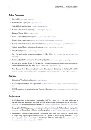 4 CHAPTER 1. INTRODUCTION
Online Resources
• InfoVis Wiki; infovis-wiki.net
• Robert Kosara; EagerEyes; eagereyes.org
• Andy Kirk; VisualisingData; visualisingdata.com
• Manuel Lima; Visual Complexity; visualcomplexity.com
• Riccardo Mazza; Wikiviz; wikiviz.org
• Visual Analytics Digital Library; http://vadl.cc.gatech.edu/
• Manuel Lima; visualcomplexity; http://www.visualcomplexity.com/vc/
• Michael Friendly; Gallery of Data Visualization; http://www.math.yorku.ca/SCS/Gallery/
• Andrew Vande Moere; Information Aesthetics; http://infosthetics.com/
• IBM; Many Eyes; http://many-eyes.com/
• Gary Ng; Information Visualization Resources; May 2002. http://www.cs.man.ac.uk/~ngg/
InfoViz/
• Martin Dodge; Cyber-Geography Research April 2002. http://www.cybergeography.org/
• Michael Reed and Dan Heller; OLIVE: On-line Library of Information Visualization Environments;
University of Maryland, Nov. 1997. http://www.otal.umd.edu/Olive/
• Peter Young; Three Dimensional Information Visualisation; University of Durham, Nov. 1996.
http://vrg.dur.ac.uk/misc/PeterYoung/pages/work/documents/lit-survey/IV-Survey/
Journals
• Information Visualization, Sage. ivi.sagepub.com
• IEEE Computer Graphics and Applications. http://computer.org/portal/web/computingnow/
cga/
• IEEE Transactions on Visualization and Computer Graphics. http://computer.org/portal/web/
tvcg
Conferences
• IEEE Symposium on Information Visualization (InfoVis). Since 1995. The main conference in
the field, quite low acceptance rate (23% in 2006), very focussed, high quality papers, single-track.
ieeevis.org Proceedings published with IEEE: http://conferences.computer.org/infovis/
• Eurographics/IEEE Symposium on Visualization (EuroVis). Formerly VisSym. Fairly high quality.
eurovis.org/ Proceedings published with Eurographics: http://www.eg.org/EG/DL/WS/VisSym
• International Conference on Information Visualisation (IV). Since 1997, usually in London. Broad
in scope, fairly high acceptance rate (57% in 2007), papers of mixed quality, multi-track. http:
//www.graphicslink.co.uk/IV2013/ Proceedings published with IEEE: http://ieeexplore.
ieee.org/servlet/opac?punumber=1000370
 