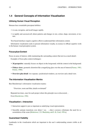 12 CHAPTER 1. INTRODUCTION
1.4 General Concepts of Information Visualisation
Utilising Human Visual Perception
Humans have remarkable perceptual abilities:
• to scan, recognise, and recall images rapidly.
• to rapidly and automatically detect patterns and changes in size, colour, shape, movement, or tex-
ture.
Text-based interfaces require cognitive effort to understand their information content.
Information visualisation seeks to present information visually, in essence to offload cognitive work
to the human visual perception system.
Focus-plus-Context
Focus on areas of interest, while maintaining the surrounding context (but not in as much detail).
Examples of focus-plus-context techniques:
• 3d perspective: naturally focuses on objects in the foreground, with the context in the background.
• Fisheye views: geometric distortion like a magnifying glass over the area of interest [Furnas, 1981;
Furnas, 1986].
• Overview-plus-detail: two separate, synchronised windows, an overview and a detail view.
The Information Visualisation Mantra
Ben Shneiderman’s information visualisation mantra:
“Overview, zoom and filter, details on demand”
Repeated ten times, once for each project where this principle was re-discovered...
From [Shneiderman, 1996].
Visualisation + Interaction
• Interaction support is just as important as underlying visual representation.
• Smoothly animate transitions over about 1 sec. – object constancy eliminates the need for re-
assimilation of the scene [Robertson, J. D. Mackinlay and S. K. Card, 1991a].
Guaranteed Visibility
Landmarks in the visualisation which are important to the user’s understanding remain visible at all
times.
 