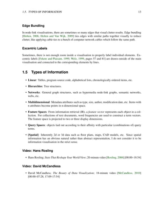 1.5. TYPES OF INFORMATION 13
Edge Bundling
In node-link visualisations, there are sometimes so many edges that visual clutter results. Edge bundling
[Holten, 2006; Holten and Van Wijk, 2009] ties edges with similar paths together visually to reduce
clutter, like applying cable ties to a bunch of computer network cables which follow the same path.
Excentric Labels
Sometimes, there is not enough room inside a visualisation to properly label individual elements. Ex-
centric labels [Fekete and Plaisant, 1999; Welz, 1999, pages 57 and 81] are drawn outside of the main
visualisation and connected to the corresponding elements by lines.
1.5 Types of Information
• Linear: Tables, program source code, alphabetical lists, chronologically ordered items, etc.
• Hierarchies: Tree structures.
• Networks: General graph structures, such as hypermedia node-link graphs, semantic networks,
webs, etc.
• Multidimensional: Metadata attributes such as type, size, author, modification date, etc. Items with
n attributes become points in n-dimensional space.
• Feature Spaces: From information retrieval (IR), a feature vector represents each object in a col-
lection. For collections of text documents, word frequencies are used to construct a term vectors.
The feature space is projected to two or three display dimensions.
• Query Spaces: objects laid out according to their affinity with particular (combinations of) query
terms.
• [Spatial]: Inherently 2d or 3d data such as floor plans, maps, CAD models, etc. Since spatial
information has an obvious natural rather than abstract representation, I do not consider it to be
information visualisation in the strict sense.
Video: Hans Rosling
• Hans Rosling; Stats That Reshape Your World View; 20-minute video [Rosling, 2006] [00:00–18:54]
Video: David McCandless
• David McCandless; The Beauty of Data Visualization; 18-minute video [McCandless, 2010]
[00:00–07:28, 17:09-17:54]
 