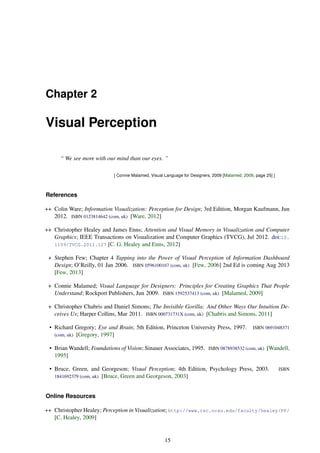 Chapter 2
Visual Perception
“ We see more with our mind than our eyes. ”
[ Connie Malamed, Visual Language for Designers, 2009 [Malamed, 2009, page 25] ]
References
++ Colin Ware; Information Visualization: Perception for Design; 3rd Edition, Morgan Kaufmann, Jun
2012. ISBN 0123814642 (com, uk) [Ware, 2012]
++ Christopher Healey and James Enns; Attention and Visual Memory in Visualization and Computer
Graphics; IEEE Transactions on Visualization and Computer Graphics (TVCG), Jul 2012. doi:10.
1109/TVCG.2011.127 [C. G. Healey and Enns, 2012]
+ Stephen Few; Chapter 4 Tapping into the Power of Visual Perception of Information Dashboard
Design; O’Reilly, 01 Jan 2006. ISBN 0596100167 (com, uk) [Few, 2006] 2nd Ed is coming Aug 2013
[Few, 2013]
+ Connie Malamed; Visual Language for Designers: Principles for Creating Graphics That People
Understand; Rockport Publishers, Jun 2009. ISBN 1592537413 (com, uk) [Malamed, 2009]
+ Christopher Chabris and Daniel Simons; The Invisible Gorilla: And Other Ways Our Intuition De-
ceives Us; Harper Collins, Mar 2011. ISBN 000731731X (com, uk) [Chabris and Simons, 2011]
• Richard Gregory; Eye and Brain; 5th Edition, Princeton University Press, 1997. ISBN 0691048371
(com, uk) [Gregory, 1997]
• Brian Wandell; Foundations of Vision; Sinauer Associates, 1995. ISBN 0878938532 (com, uk) [Wandell,
1995]
• Bruce, Green, and Georgeson; Visual Perception; 4th Edition, Psychology Press, 2003. ISBN
1841692379 (com, uk) [Bruce, Green and Georgeson, 2003]
Online Resources
++ Christopher Healey; Perception in Visualization; http://www.csc.ncsu.edu/faculty/healey/PP/
[C. Healey, 2009]
15
 