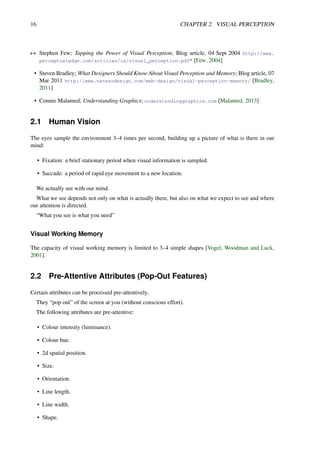 16 CHAPTER 2. VISUAL PERCEPTION
++ Stephen Few; Tapping the Power of Visual Perception; Blog article, 04 Sept 2004 http://www.
perceptualedge.com/articles/ie/visual_perception.pdf" [Few, 2004]
• Steven Bradley; What Designers Should Know About Visual Perception and Memory; Blog article, 07
Mar 2011 http://www.vanseodesign.com/web-design/visual-perception-memory/ [Bradley,
2011]
• Connie Malamed; Understanding Graphics; understandinggraphics.com [Malamed, 2013]
2.1 Human Vision
The eyes sample the environment 3–4 times per second, building up a picture of what is there in our
mind:
• Fixation: a brief stationary period when visual information is sampled.
• Saccade: a period of rapid eye movement to a new location.
We actually see with our mind.
What we see depends not only on what is actually there, but also on what we expect to see and where
our attention is directed.
“What you see is what you need”
Visual Working Memory
The capacity of visual working memory is limited to 3–4 simple shapes [Vogel, Woodman and Luck,
2001].
2.2 Pre-Attentive Attributes (Pop-Out Features)
Certain attributes can be processed pre-attentively.
They “pop out” of the screen at you (without conscious effort).
The following attributes are pre-attentive:
• Colour intensity (luminance).
• Colour hue.
• 2d spatial position.
• Size.
• Orientation.
• Line length.
• Line width.
• Shape.
 
