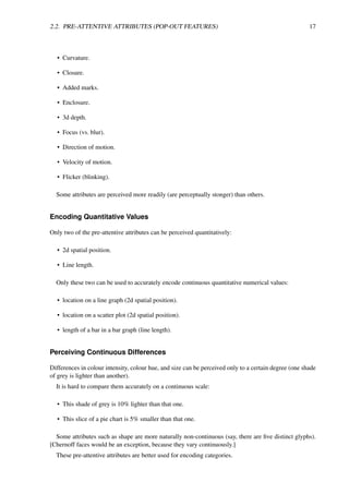 2.2. PRE-ATTENTIVE ATTRIBUTES (POP-OUT FEATURES) 17
• Curvature.
• Closure.
• Added marks.
• Enclosure.
• 3d depth.
• Focus (vs. blur).
• Direction of motion.
• Velocity of motion.
• Flicker (blinking).
Some attributes are perceived more readily (are perceptually stonger) than others.
Encoding Quantitative Values
Only two of the pre-attentive attributes can be perceived quantitatively:
• 2d spatial position.
• Line length.
Only these two can be used to accurately encode continuous quantitative numerical values:
• location on a line graph (2d spatial position).
• location on a scatter plot (2d spatial position).
• length of a bar in a bar graph (line length).
Perceiving Continuous Differences
Differences in colour intensity, colour hue, and size can be perceived only to a certain degree (one shade
of grey is lighter than another).
It is hard to compare them accurately on a continuous scale:
• This shade of grey is 10% lighter than that one.
• This slice of a pie chart is 5% smaller than that one.
Some attributes such as shape are more naturally non-continuous (say, there are five distinct glyphs).
[Chernoff faces would be an exception, because they vary continuously.]
These pre-attentive attributes are better used for encoding categories.
 