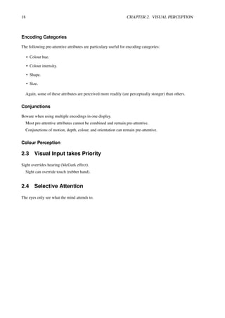 18 CHAPTER 2. VISUAL PERCEPTION
Encoding Categories
The following pre-attentive attributes are particulary useful for encoding categories:
• Colour hue.
• Colour intensity.
• Shape.
• Size.
Again, some of these attributes are perceived more readily (are perceptually stonger) than others.
Conjunctions
Beware when using multiple encodings in one display.
Most pre-attentive attributes cannot be combined and remain pre-attentive.
Conjunctions of motion, depth, colour, and orientation can remain pre-attentive.
Colour Perception
2.3 Visual Input takes Priority
Sight overrides hearing (McGurk effect).
Sight can override touch (rubber hand).
2.4 Selective Attention
The eyes only see what the mind attends to.
 