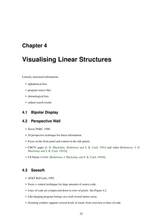 Chapter 4
Visualising Linear Structures
Linearly structured information:
• alphabetical lists
• program source files
• chronological lists
• ranked search results
4.1 Bipolar Display
4.2 Perspective Wall
• Xerox PARC, 1990.
• 3d perspective technique for linear information.
• Focus on the front panel and context in the side panels.
• CHI’91 paper [J. D. Mackinlay, Robertson and S. K. Card, 1991] and video [Robertson, J. D.
Mackinlay and S. K. Card, 1991b].
• US Patent 5339390 [Robertson, J. Mackinlay and S. K. Card, 1994b].
4.3 Seesoft
• AT&T Bell Labs, 1992.
• Focus + context technique for large amounts of source code.
• Lines of code are compressed down to rows of pixels. See Figure 4.2.
• Like hanging program listings on a wall several metres away.
• Zooming window supports several levels of zoom, from overview to lines of code.
25
 