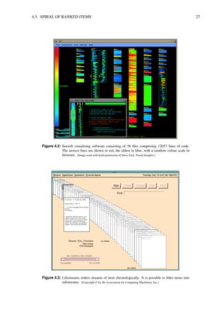 4.5. SPIRAL OF RANKED ITEMS 27
Figure 4.2: Seesoft visualising software consisting of 38 files comprising 12037 lines of code.
The newest lines are shown in red, the oldest in blue, with a rainbow colour scale in
between. [Image used with kind permission of Steve Eick, Visual Insights.]
Figure 4.3: Lifestreams orders streams of item chronologically. It is possible to filter items into
substreams. [Copyright © by the Association for Computing Machinery, Inc.]
 