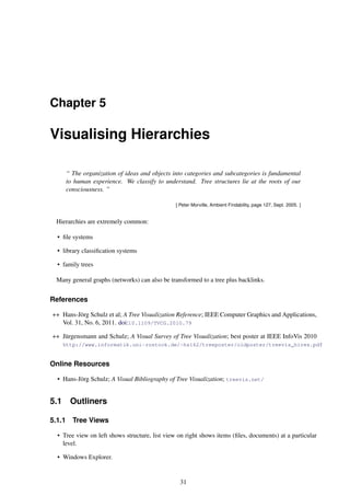 Chapter 5
Visualising Hierarchies
“ The organization of ideas and objects into categories and subcategories is fundamental
to human experience. We classify to understand. Tree structures lie at the roots of our
consciousness. ”
[ Peter Morville, Ambient Findability, page 127, Sept. 2005. ]
Hierarchies are extremely common:
• file systems
• library classification systems
• family trees
Many general graphs (networks) can also be transformed to a tree plus backlinks.
References
++ Hans-Jörg Schulz et al; A Tree Visualization Reference; IEEE Computer Graphics and Applications,
Vol. 31, No. 6, 2011. doi:10.1109/TVCG.2010.79
++ Jürgensmann and Schulz; A Visual Survey of Tree Visualization; best poster at IEEE InfoVis 2010
http://www.informatik.uni-rostock.de/~hs162/treeposter/oldposter/treevis_hires.pdf
Online Resources
• Hans-Jörg Schulz; A Visual Bibliography of Tree Visualization; treevis.net/
5.1 Outliners
5.1.1 Tree Views
• Tree view on left shows structure, list view on right shows items (files, documents) at a particular
level.
• Windows Explorer.
31
 