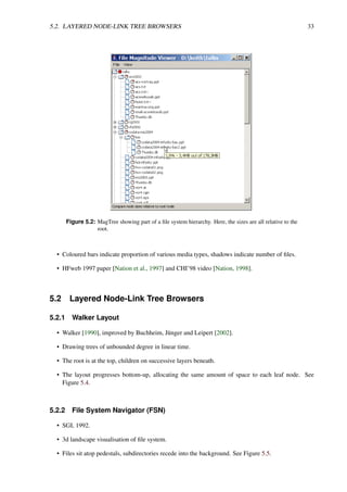 5.2. LAYERED NODE-LINK TREE BROWSERS 33
Figure 5.2: MagTree showing part of a file system hierarchy. Here, the sizes are all relative to the
root.
• Coloured bars indicate proportion of various media types, shadows indicate number of files.
• HFweb 1997 paper [Nation et al., 1997] and CHI’98 video [Nation, 1998].
5.2 Layered Node-Link Tree Browsers
5.2.1 Walker Layout
• Walker [1990], improved by Buchheim, Jünger and Leipert [2002].
• Drawing trees of unbounded degree in linear time.
• The root is at the top, children on successive layers beneath.
• The layout progresses bottom-up, allocating the same amount of space to each leaf node. See
Figure 5.4.
5.2.2 File System Navigator (FSN)
• SGI, 1992.
• 3d landscape visualisation of file system.
• Files sit atop pedestals, subdirectories recede into the background. See Figure 5.5.
 