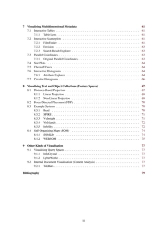 7 Visualising Multidimensional Metadata 61
7.1 Interactive Tables . . . . . . . . . . . . . . . . . . . . . . . . . . . . . . . . . . . . . . 61
7.1.1 Table Lens . . . . . . . . . . . . . . . . . . . . . . . . . . . . . . . . . . . . . 61
7.2 Interactive Scatterplots . . . . . . . . . . . . . . . . . . . . . . . . . . . . . . . . . . . 61
7.2.1 FilmFinder . . . . . . . . . . . . . . . . . . . . . . . . . . . . . . . . . . . . . 61
7.2.2 Envision . . . . . . . . . . . . . . . . . . . . . . . . . . . . . . . . . . . . . . 63
7.2.3 Search Result Explorer . . . . . . . . . . . . . . . . . . . . . . . . . . . . . . . 63
7.3 Parallel Coordinates . . . . . . . . . . . . . . . . . . . . . . . . . . . . . . . . . . . . . 63
7.3.1 Original Parallel Coordinates . . . . . . . . . . . . . . . . . . . . . . . . . . . . 63
7.4 Star Plots . . . . . . . . . . . . . . . . . . . . . . . . . . . . . . . . . . . . . . . . . . 64
7.5 Chernoff Faces . . . . . . . . . . . . . . . . . . . . . . . . . . . . . . . . . . . . . . . 64
7.6 Interactive Histograms . . . . . . . . . . . . . . . . . . . . . . . . . . . . . . . . . . . 64
7.6.1 Attribute Explorer . . . . . . . . . . . . . . . . . . . . . . . . . . . . . . . . . 64
7.7 Circular Histograms . . . . . . . . . . . . . . . . . . . . . . . . . . . . . . . . . . . . . 66
8 Visualising Text and Object Collections (Feature Spaces) 67
8.1 Distance-Based Projection . . . . . . . . . . . . . . . . . . . . . . . . . . . . . . . . . 67
8.1.1 Linear Projection . . . . . . . . . . . . . . . . . . . . . . . . . . . . . . . . . . 69
8.1.2 Non-Linear Projection . . . . . . . . . . . . . . . . . . . . . . . . . . . . . . . 69
8.2 Force-Directed Placement (FDP) . . . . . . . . . . . . . . . . . . . . . . . . . . . . . . 70
8.3 Example Systems . . . . . . . . . . . . . . . . . . . . . . . . . . . . . . . . . . . . . . 70
8.3.1 Bead . . . . . . . . . . . . . . . . . . . . . . . . . . . . . . . . . . . . . . . . 70
8.3.2 SPIRE . . . . . . . . . . . . . . . . . . . . . . . . . . . . . . . . . . . . . . . . 71
8.3.3 VxInsight . . . . . . . . . . . . . . . . . . . . . . . . . . . . . . . . . . . . . . 71
8.3.4 VisIslands . . . . . . . . . . . . . . . . . . . . . . . . . . . . . . . . . . . . . . 72
8.3.5 InfoSky . . . . . . . . . . . . . . . . . . . . . . . . . . . . . . . . . . . . . . . 72
8.4 Self-Organizing Maps (SOM) . . . . . . . . . . . . . . . . . . . . . . . . . . . . . . . 74
8.4.1 SOMLib . . . . . . . . . . . . . . . . . . . . . . . . . . . . . . . . . . . . . . 74
8.4.2 WEBSOM . . . . . . . . . . . . . . . . . . . . . . . . . . . . . . . . . . . . . 75
9 Other Kinds of Visualisation 77
9.1 Visualising Query Spaces . . . . . . . . . . . . . . . . . . . . . . . . . . . . . . . . . . 77
9.1.1 InfoCrystal . . . . . . . . . . . . . . . . . . . . . . . . . . . . . . . . . . . . . 77
9.1.2 LyberWorld . . . . . . . . . . . . . . . . . . . . . . . . . . . . . . . . . . . . . 77
9.2 Internal Document Visualisation (Content Analysis) . . . . . . . . . . . . . . . . . . . . 77
9.2.1 TileBars . . . . . . . . . . . . . . . . . . . . . . . . . . . . . . . . . . . . . . . 77
Bibliography 79
iii
 