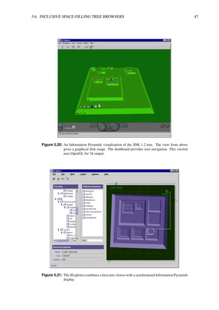 5.6. INCLUSIVE SPACE-FILLING TREE BROWSERS 47
Figure 5.20: An Information Pyramids visualisation of the JDK 1.2 tree. The view from above
gives a graphical disk usage. The dashboard provides user navigation. This version
uses OpenGL for 3d output.
Figure 5.21: The JExplorer combines a Java tree viewer with a synchronised Information Pyramids
display.
 