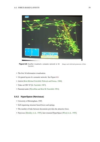 6.4. FORCE-BASED LAYOUTS 59
Figure 6.8: SemNet visualised a semantic network in 3d. [Image used with kind permission of Kim
Fairchild.]
• The first 3d information visualisation.
• 3d spatial layout of a semantic network. See Figure 6.8.
• Article [Kim Michael Fairchild, Poltrock and Furnas, 1988].
• Video at CHI ’87 [K. Fairchild, 1987].
• Patented under [Wexelblat and Kim M. Fairchild, 1991].
6.4.2 HyperSpace (Narcissus)
• University of Birmingham, 1995.
• Self-organising structure based forces and springs.
• The number of links between documents provides the attractive force.
• Narcissus [Hendley et al., 1995], later renamed HyperSpace [Wood et al., 1995].
 