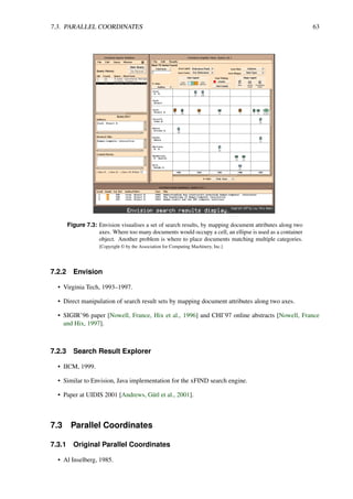 7.3. PARALLEL COORDINATES 63
Figure 7.3: Envision visualises a set of search results, by mapping document attributes along two
axes. Where too many documents would occupy a cell, an ellipse is used as a container
object. Another problem is where to place documents matching multiple categories.
[Copyright © by the Association for Computing Machinery, Inc.]
7.2.2 Envision
• Virginia Tech, 1993–1997.
• Direct manipulation of search result sets by mapping document attributes along two axes.
• SIGIR’96 paper [Nowell, France, Hix et al., 1996] and CHI’97 online abstracts [Nowell, France
and Hix, 1997].
7.2.3 Search Result Explorer
• IICM, 1999.
• Similar to Envision, Java implementation for the xFIND search engine.
• Paper at UIDIS 2001 [Andrews, Gütl et al., 2001].
7.3 Parallel Coordinates
7.3.1 Original Parallel Coordinates
• Al Inselberg, 1985.
 