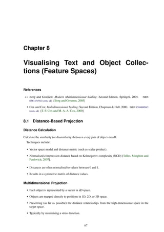 Chapter 8
Visualising Text and Object Collec-
tions (Feature Spaces)
References
++ Borg and Groenen; Modern Multidimensional Scaling; Second Edition, Springer, 2005. ISBN
0387251502 (com, uk) [Borg and Groenen, 2005]
• Cox and Cox; Multidimensional Scaling; Second Edition, Chapman & Hall, 2000. ISBN 1584880945
(com, uk) [T. F. Cox and M. A. A. Cox, 2000]
8.1 Distance-Based Projection
Distance Calculation
Calculate the similarity (or dissimilarity) between every pair of objects in nD.
Techniques include:
• Vector space model and distance metric (such as scalar product).
• Normalised compression distance based on Kolmogorov complexity (NCD) [Telles, Minghim and
Paulovich, 2007].
• Distances are often normalised to values between 0 and 1.
• Results in a symmetric matrix of distance values.
Multidimensional Projection
• Each object is represented by a vector in nD space.
• Objects are mapped directly to positions in 1D, 2D, or 3D space.
• Preserving (as far as possible) the distance relationships from the high-dimensional space in the
target space.
• Typically by minimising a stress function.
67
 