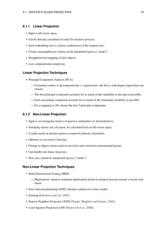 8.1. DISTANCE-BASED PROJECTION 69
8.1.1 Linear Projection
• Input is nD vector space.
• Can be directly calculated (no need for iterative process).
• Each embedding axis is a linear combination of the original axes.
• Creates meaningful axes which can be interpreted (given a “name”).
• Straightforward mapping of new objects.
• Low computational complexity.
Linear Projection Techniques
• Principal Component Analysis (PCA):
– Covariance matrix is decomposed into m eigenvectors, the first p with largest eigenvalues are
chosen.
– The first principal component accounts for as much of the variability in the data as possible.
– Each succeeding component accounts for as much of the remaining variability as possible.
– For a mapping to 2D, choose the first 2 principle components.
8.1.2 Non-Linear Projection
• Input is set (triangular matrix) of pairwise similarities (or dissimilarities).
• Similarity matrix can, of course, be calculated from an nD vector space.
• Usually needs an iterative process (cannot be directly calculated).
• Optimise a cost (stress) function.
• Change in objects means need to run a few more iterations (incremental layout).
• Can handle non-linear structures.
• New axes cannot be interpreted (given a “name”).
Non-Linear Projection Techniques
• Multi-Dimensional Scaling (MDS)
– Majorisation: iterative nonlinear optimisation based on steepest descent towards a (local) min-
imum.
• Force-directed placement (FDP): Iterative solution of a force model.
• Fastmap [Faloutsos and Lin, 1995].
• Nearest Neighbor Projection (NNP) [Tejada, Minghim and Nonato, 2003].
• Least Squares Projection (LSP) [Paulovich et al., 2008].
 