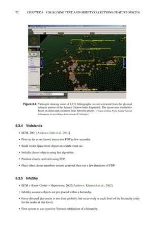 72 CHAPTER 8. VISUALISING TEXT AND OBJECT COLLECTIONS (FEATURE SPACES)
Figure 8.4: VxInsight showing some of 1,231 bibliographic records extracted from the physical
sciences portion of the Science Citation Index Expanded. The layout uses similarities
based on direct and cocitation links between articles. [Thanks to Brian Wylie, Sandia National
Laboratories, for providing a demo version of VxInsight.]
8.3.4 VisIslands
• IICM, 2001 [Andrews, Gütl et al., 2001].
• First (as far as we know) interactive FDP (a few seconds).
• Build vector space from objects in search result set.
• Initially cluster objects using fast algorithm.
• Position cluster centroids using FDP.
• Place other cluster members around centroid, then run a few iterations of FDP.
8.3.5 InfoSky
• IICM + Know-Center + Hyperwave, 2002 [Andrews, Kienreich et al., 2002].
• InfoSky assumes objects are pre-placed within a hierarchy.
• Force-directed placement is not done globally, but recursively at each level of the hierarchy (only
for the nodes at that level).
• First system to use recursive Voronoi subdivision of a hierarchy.
 